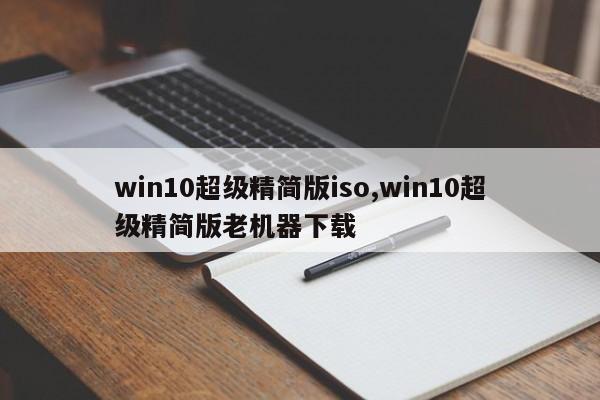 win10超级精简版iso,win10超级精简版老机器下载